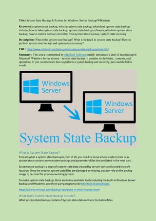 Title: System State Backup & Restore by Windows Server Backup/WBAdmin
Keywords: systemstate backup,whatissystemstate backup, whatdoessystemstate backup
include, howtotake systemstate backup,systemstate backupsoftware,wbadminsystemstate
backup, howto restore domaincontrollerfromsystemstate backup, systemstate recovery
Description: What is the system state backup? What is included in system state backup? How to
perform system state backup and system state recovery?
URL: https://www.minitool.com/backup-tips/system-state-backup-restore.html
Summary: This article commented by MiniTool Software mainly introduces a kind of data backup in
Microsoft Windows Server system – system state backup. It contains its definition, contents, and
operations. If you want to learn how to perform a system backup and recovery, just read the below
words.
What Is System State Backup?
To learnwhat a systemstate backup is,firstof all,youneedto know whata systemstate is.A
systemstate contains some systemsettingsandparametersfilesthatare listedinthe nextpart.
Systemstate backupisa copyof system state datacreatedby certaintoolsand storedina safe
location.Once the original systemstate filesare damagedormissing, youcanrelyonthe backup
image to recoverthe previousworkingsystem.
To make systemstate backup,there are many available toolsincludingthe built-inWindowsServer
Backup andWbadmin,andthird-partyprogramslike MiniTool ShadowMaker.
https://www.minitool.com/backup-tips/point-in-time-recovery.html
What Does System State Backup Include?
What systemstate backupcontains?Systemstate datacontainsthe below files:
 