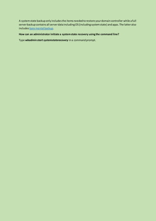 A systemstate backuponlyincludesthe itemsneededtorestore yourdomaincontroller while afull
serverbackupcontainsall serverdataincludingOS(includingsystemstate) andapps.The latteralso
includes bare mental backup.
How can an administrator initiate a systemstate recovery usingthe command line?
Type wbadminstart systemstaterecovery ina commandprompt.
 