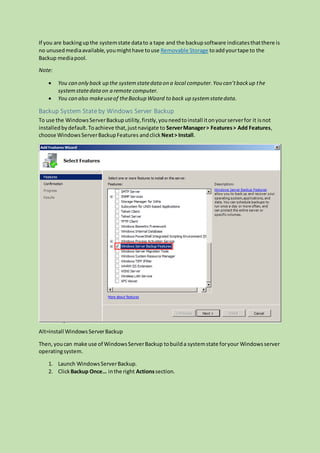 If you are backingupthe systemstate datato a tape and the backupsoftware indicatesthatthere is
no unusedmediaavailable,youmighthave touse Removable Storage toaddyourtape to the
Backup mediapool.
Note:
 You can only back up the systemstatedata on a local computer.You can’tbackup the
systemstatedataon a remote computer.
 You can also makeuseof theBackup Wizard to back up systemstatedata.
Backup System State by Windows Server Backup
To use the WindowsServerBackuputility,firstly,youneedtoinstall itonyourserverfor it isnot
installedbydefault.Toachieve that,justnavigate to ServerManager> Features> Add Features,
choose WindowsServerBackupFeatures andclick Next> Install.
Alt=install WindowsServerBackup
Then,youcan make use of WindowsServerBackup tobuilda systemstate foryour Windowsserver
operatingsystem.
1. Launch WindowsServerBackup.
2. Click Backup Once… inthe right Actionssection.
 