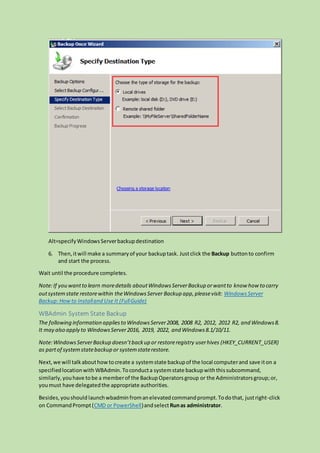 Alt=specifyWindowsServerbackupdestination
6. Then,itwill make a summaryof your backuptask. Justclick the Backup buttonto confirm
and start the process.
Wait until the procedure completes.
Note:If you wantto learn moredetails aboutWindowsServerBackup orwantto know how to carry
outsystemstate restorewithin theWindowsServer Backup app,pleasevisit: Windows Server
Backup:Howto Installand Use It (FullGuide)
WBAdmin System State Backup
The following information appliesto WindowsServer2008, 2008 R2, 2012, 2012 R2, and Windows8.
It may also apply to WindowsServer2016, 2019, 2022, and Windows8.1/10/11.
Note:WindowsServerBackup doesn’tbackup or restoreregistry userhives (HKEY_CURRENT_USER)
as partof systemstatebackup or systemstaterestore.
Next,we will talkabouthowtocreate a systemstate backupof the local computerand save iton a
specifiedlocationwith WBAdmin. Toconducta systemstate backupwiththissubcommand,
similarly,youhave tobe a memberof the BackupOperatorsgroup or the Administratorsgroup;or,
youmust have delegatedthe appropriate authorities.
Besides,youshould launchwbadmin fromanelevatedcommandprompt.Todothat, justright-click
on CommandPrompt(CMD or PowerShell)andselectRunas administrator.
 