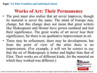 Works of Art: Their Permanence
• The poet must also realise that art never improves, though
its material is never the same. The mind of Europe may
change, but this change does not mean that great writers
like Shakespeare and Homer have grown outdated and lost
their significance. The great works of art never lose their
significance, for there is no qualitative improvement in art.
• There may be refinement, there may be development, but
from the point of view of the artist there is no
improvement. (For example, it will not be correct to say
that the art of Shakespeare is better and higher than that of
Eliot. Their works are of different kinds, for the material on
which they worked was different.)
Topic: T.S Eliot Tradition and Individual Talent
Course: Literary Criticism II ENG- 332 – Instructor: Siraj Khan, Lecturer in English, Department of English KUST- Email: siraj.khan@kust.edu.pk
 