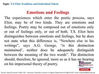 Topic: T.S Eliot Tradition and Individual Talent
Emotions and Feelings
The experiences which enter the poetic process, says
Eliot, may be of two kinds. They are emotions and
feelings. Poetry may be composed out of emotions only
or out of feelings only, or out of both. T.S. Eliot here
distinguishes between emotions and feelings, but he does
not state what this difference is, “Nowhere else in his
writings”, says A.G. George, “is this distinction
maintained’, neither does he adequately distinguish
between the meaning of the two words”. The distinction
should, therefore, be ignored, more so as it has no bearing
on his impersonal theory of poetry.
Course: Literary Criticism II ENG- 332 – Instructor: Siraj Khan, Lecturer in English, Department of English KUST- Email: siraj.khan@kust.edu.pk
 