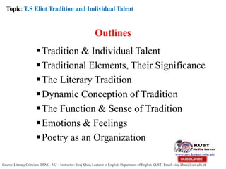 Outlines
Tradition & Individual Talent
Traditional Elements, Their Significance
The Literary Tradition
Dynamic Conception of Tradition
The Function & Sense of Tradition
Emotions & Feelings
Poetry as an Organization
Topic: T.S Eliot Tradition and Individual Talent
Course: Literary Criticism II ENG- 332 – Instructor: Siraj Khan, Lecturer in English, Department of English KUST- Email: siraj.khan@kust.edu.pk
 