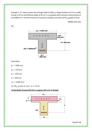 Page 9 of 12
Example 1: A T- beam section has a flange width of 100 cm, flange thickness of 12 cm, width
of web is 25 cm and effective depth of 45 cm. it is provided with a tension reinforcement of
area 4600 mm2
. Find the moment of resistance using M20 concrete and Fe250 grade of steel.
[BNMU 2011 (A)]
Sol:
Given Data:
To find depth of actual NA (let us suppose NA to lie in Flange):
 