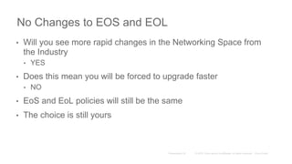 No Changes to EOS and EOL
• Will you see more rapid changes in the Networking Space from
the Industry
• YES
• Does this mean you will be forced to upgrade faster
• NO
• EoS and EoL policies will still be the same
• The choice is still yours
 