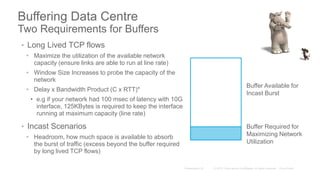 Buffering Data Centre
Two Requirements for Buffers
• Long Lived TCP flows
• Maximize the utilization of the available network
capacity (ensure links are able to run at line rate)
• Window Size Increases to probe the capacity of the
network
• Delay x Bandwidth Product (C x RTT)*
• e.g if your network had 100 msec of latency with 10G
interface, 125KBytes is required to keep the interface
running at maximum capacity (line rate)
• Incast Scenarios
• Headroom, how much space is available to absorb
the burst of traffic (excess beyond the buffer required
by long lived TCP flows)
Buffer Available for
Incast Burst
Buffer Required for
Maximizing Network
Utilization
 