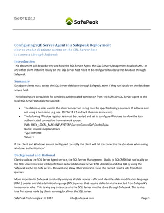 Doc ID T1210.1.2




Configuring SQL Server Agent in a Safepeak Deployment
How to enable database clients on the SQL Server host
to connect through Safepeak

Introduction
This document will describe why and how the SQL Server Agent, the SQL Server Management Studio (SSMS) or
any other client installed locally on the SQL Server host need to be configured to access the database through
Safepeak.

Summary
Database clients must access the SQL Server database through Safepeak, even if they run locally on the database
server host.

The following are perquisites for windows authenticated connection from the SSMS or SQL Server Agent to the
local SQL Server Database to succeed:

       The database alias used in the client connection string must be specified using a numeric IP address and
        not using a hostname (e.g. use 10.254.11.22 and not dbserver.acme.com).
       The following Window registry key must be created and set to configure Windows to allow the local
        authenticated connection from network source.
        Path: HKEY_LOCAL_MACHINESYSTEMCurrentControlSetControlLsa
        Name: DisableLoopbackCheck
        Type: DWORD
        Value: 1

If the client and Windows are not configured correctly the client will fail to connect to the database when using
windows authentication1.

Background and Rational
Clients such as the SQL Server Agent service, the SQL Server Management Studio or SQLCMD that run locally on
the SQL server host can still benefit from reduced database server CPU utilization and disk I/O by using the
Safepeak cache for data access. This will also allow other clients to reuse the cached results sets from their
queries.

More importantly, Safepeak constantly analyses all data access traffic and identifies data modification language
(DML) queries and data definition language (DDL) queries that require stale data to be evicted from Safepeak’s
in-memory cache. This is why any data access to the SQL Server must be done through Safepeak. This is also
true for access made by clients running locally on the SQL server.

SafePeak Technologies Ltd 2012                 info@safepeak.com                                           Page 1
 