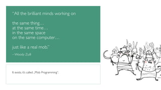 “All the brilliant minds working on 
! 
the same thing… 
at the same time… 
in the same space 
on the same computer… 
! 
just like a real mob.” 
! 
– Woody Zuill 
It exists. it’s called „Mob Programming“. 
 