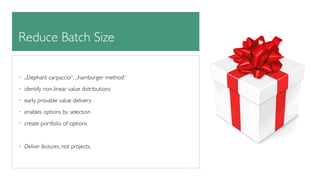 Reduce Batch Size 
• „Elephant carpaccio“, „hamburger method“ 
• identify non-linear value distributions 
• early, provable value delivery 
• enables options by selection 
• create portfolio of options 
! 
• Deliver features, not projects. 
 