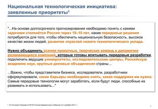 1
Национальная технологическая инициатива:
заявленные приоритеты1
1. Из Послания Президента РФ В.В.Путина Федеральному Собранию (от 4 декабря 2014 г.)
"...На основе долгосрочного прогнозирования необходимо понять с какими
задачами столкнѐтся Россия через 10–15 лет, какие передовые решения
потребуются для того, чтобы обеспечить национальную безопасность, высокое
качество жизни людей, развитие отраслей нового технологического уклада.
Нужно объединить усилия проектных, творческих команд и динамично
развивающихся компаний, которые готовы впитывать передовые разработки,
подключить ведущие университеты, исследовательские центры, Российскую
академию наук, крупные деловые объединения страны…
...Важно, чтобы представители бизнеса, исследователи, разработчики
сформулировали, какие барьеры необходимо снять, какая поддержка им нужна.
Самые передовые технологии могут заработать, если будут люди, способные их
развивать и использовать..."
 