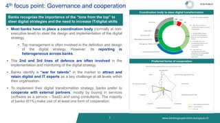 www.bankingsupervision.europa.eu ©
7
4th focus point: Governance and cooperation
Banks recognise the importance of the “tone from the top” to
steer digital strategies and the need to increase IT/digital skills
• Most banks have in place a coordination body (normally at non-
executive level) to steer the design and implementation of the digital
strategy.
• Top management is often involved in the definition and design
of the digital strategy. However, its reporting is
heterogeneous across banks.
• The 2nd and 3rd lines of defence are often involved in the
implementation and monitoring of the digital strategy.
• Banks identify a “war for talents” in the market to attract and
retain digital and IT experts as a key challenge at all levels within
their organisation.
• To implement their digital transformation strategy, banks prefer to
cooperate with external partners, mostly by buying in services
(software as a service – SaaS) and using consultants. The majority
of banks (61%) make use of at least one form of cooperation.
Coordination body to steer digital transformation
Preferred forms of cooperation
ECB-PUBLIC
 