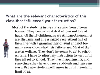 What are the relevant characteristics of this class that influenced your instruction? Most of the students in my class come from broken homes.  They need a great deal of love and lots of hugs.  Of the 18 children, 14 are African-American, 3 are Hispanic and one is mixed race. About half of them live with a grandmother or aunt and not too many even know who their fathers are. Most of them are on welfare.  They don’t have cars to get to school on time, I have to adjust my instruction to wait until they all get to school.  They live in apartments, and sometimes they have to move suddenly and leave my class. But new students will move in until I reach my limit of 22.  