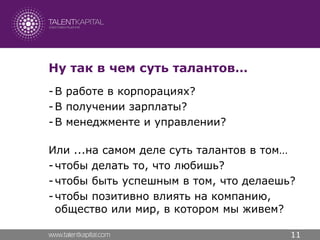 Ну так в чем суть талантов…
- В работе в корпорациях?
- В получении зарплаты?
- В менеджменте и управлении?

Или ...на самом деле суть талантов в том…
- чтобы делать то, что любишь?
- чтобы быть успешным в том, что делаешь?
- чтобы позитивно влиять на компанию,
  общество или мир, в котором мы живем?

                                        11
 