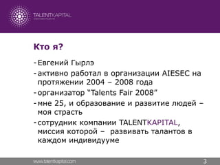 Кто я?
- Евгений Гырлэ
- активно работал в организации AIESEC на
  протяжении 2004 – 2008 года
- организатор “Talents Fair 2008”
- мне 25, и образование и развитие людей –
  моя страсть
- сотрудник компании TALENTKAPITAL,
  миссия которой – развивать талантов в
  каждом индивидууме

                                         3
 