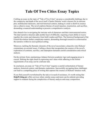 Tale Of Two Cities Essay Topics
Crafting an essay on the topic of "Tale of Two Cities" can pose a considerable challenge due to
the complexity and depth of the novel itself. Charles Dickens' work is known for its intricate
plot, multifaceted characters, and rich historical context, making it a task to distill its essence
into a cohesive essay. The novel explores themes of social injustice, resurrection, and sacrifice,
demanding a nuanced understanding to present a comprehensive analysis.
One obstacle lies in navigating the intricate web of characters and their interconnected stories.
The dual narrative structure adds another layer of difficulty, requiring a keen ability to weave
together the events and characters from both London and Paris. The historical background of the
French Revolution further complicates matters, demanding thorough research to contextualize
the narrative within its socio-political setting.
Moreover, tackling the thematic elements of the novel necessitates a deep dive into Dickens'
commentary on societal issues. Crafting a thesis that encapsulates the essence of the novel's
exploration of contrasts, sacrifice, and redemption demands careful consideration and critical
analysis.
On the stylistic front, maintaining a balance between academic rigor and engaging prose is
crucial. Striking the right chord in expressing one's ideas while adhering to the formal
requirements of an essay can be a delicate task.
In conclusion, an essay on "Tale of Two Cities" requires a careful orchestration of literary
analysis, historical context, and thematic exploration. Successfully navigating these challenges
can lead to a compelling piece of writing that captures the essence of Dickens' timeless work.
If you find yourself overwhelmed by the task or in need of assistance, it's worth noting that
HelpWriting.net offers services where similar essays and more can be ordered, providing
support to students facing the complexities of literary analysis and essay composition.
 