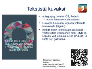 Tekstistä kuvaksi
• notegraphy.com tai iOS, Android
– HUOM: Älä lataa MOOD Keyboardia!
• Luo oma tunnus tai kirjaudu yhteisellä
tunnuksella (sign in)…
• Kirjoita ensin teksti (Make a Note) ja
valitse sitten visuaalinen malli (Style it).
Lopuksi voit julkaista kuvan (Publish) ja
lisätä sen galleriaasi.
Notegraphy opettajan
työssä:
www.youtube.com/watch?
v=hoQfm9V-lNg (1:58 min)
 