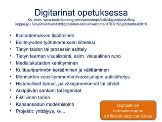 Digitarinat opetuksessa
Ks. esim. www.tech4learning.com/workshops/kolk/digitalstorytelling
koppa.jyu.fi/avoimet/hum/tvt/digitaalinen-tarinankerronta/HTKS152-johdanto-k2015
• Itsetuntemuksen lisääminen
• Esittelyvideo työhakemuksen liitteeksi
• Tietyn taidon tai prosessin esittely
• Tietyn teeman visualisointi, esim. visuaalinen runo
• Medialukutaidon kehittyminen
• Kulttuuriperinnön kerääminen ja välittäminen
• Menneiden vuosikymmenten/vuosisatojen uutislähetys
• Historialliset tarinat, päiväkirjamerkinnät tai lehdet
• Arkipäivän sankarit tai legendat
• Fiktiivinen tarina
• Kansansadun modernisointi
• Projektit: yrittäjyys, kv,..
Digitaalinen
tarinankerronta:
dstfinland.ning.com/video
 