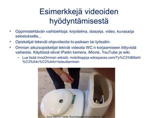 Esimerkkejä videoiden
hyödyntämisestä
• Oppimistehtävän vaihtoehtoja: kirjoitelma, diasarja, video, kuvasarja
selostuksella,..
• Opiskelijat tekevät ohjevideoita to-paikaan tai työsaliin.
• Omnian aikuisopiskelijat tekivät videoita WC:n korjaamiseen liittyvistä
vaiheista. Käytössä olivat iPadin kamera, iMovie, YouTube ja wiki.
– Lue lisää InnoOmnian wikistä: mobiilioppija.wikispaces.com/Ty%C3%B6teht
%C3%A4v%C3%A4n+toteuttaminen
Kuva: Mobiilisti-hanke. Ruudunkaappauskuva videosta.
 