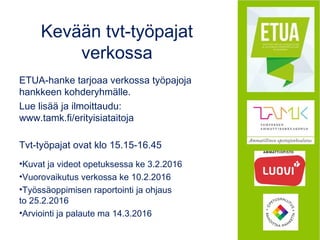 Kevään tvt-työpajat
verkossa
ETUA-hanke tarjoaa verkossa työpajoja
hankkeen kohderyhmälle.
Lue lisää ja ilmoittaudu:
www.tamk.fi/erityisiataitoja
Tvt-työpajat ovat klo 15.15-16.45
•Kuvat ja videot opetuksessa ke 3.2.2016
•Vuorovaikutus verkossa ke 10.2.2016
•Työssäoppimisen raportointi ja ohjaus
to 25.2.2016
•Arviointi ja palaute ma 14.3.2016
 