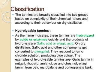 Classification
 The tannins are broadly classified into two groups
based on complexity of their chemical nature and
according to their behaviour on dry distillation
 Hydrolysable tannins :
 As the name indicates, these tannins are hydrolyzed
by acids or enzymes quickly and the products of
hydrolysis are Gallic acid or ellagic acid. On dry
distillation, Gallic acid and other components get
converted to pyrogallol. They respond to ferric
chloride solution, producing blue colour. The
examples of hydrolysable tannins are- Gallo tannin in
nutgall, rhubarb, amla, clove and chestnut; ellagi
tannin from oak, myrobalans and pomegranate bark.
 