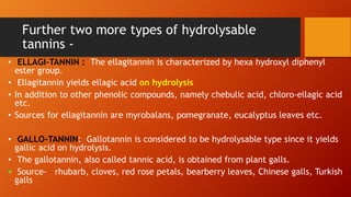 Further two more types of hydrolysable
tannins -
• ELLAGI-TANNIN : The ellagitannin is characterized by hexa hydroxyl diphenyl
ester group.
• Ellagitannin yields ellagic acid on hydrolysis
• In addition to other phenolic compounds, namely chebulic acid, chloro-ellagic acid
etc.
• Sources for ellagitannin are myrobalans, pomegranate, eucalyptus leaves etc.
• GALLO-TANNIN: Gallotannin is considered to be hydrolysable type since it yields
gallic acid on hydrolysis.
• The gallotannin, also called tannic acid, is obtained from plant galls.
• Source- rhubarb, cloves, red rose petals, bearberry leaves, Chinese galls, Turkish
galls
 