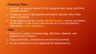 • Chemical Tests –
1. Alcoholic or aqueous extract of the drug gives blue colour with ferric
chloride solution.
2. To aqueous extract add gelatine and sodium chloride milky white
color is produced.
3. To the aqueous extract of amla add lead acetate, remove precipitate
by filtration. To the filtrate add solution of 2:6 di-chlorophenol—
indo-phenol, colour disappears.
• Uses –
1. Dried fruit is useful in haemorrhage, diarrhoea, diabetes, and
dysentery due to tannin.
2. It has antioxidant, antibacterial and antiviral activities.
3. Act as cardioprotective by regulating the blood pressure.
 