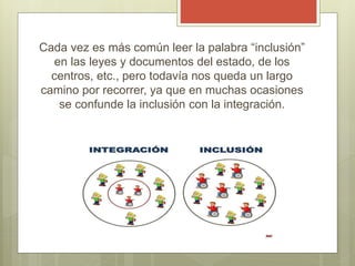 Cada vez es más común leer la palabra “inclusión”
en las leyes y documentos del estado, de los
centros, etc., pero todavía nos queda un largo
camino por recorrer, ya que en muchas ocasiones
se confunde la inclusión con la integración.
 