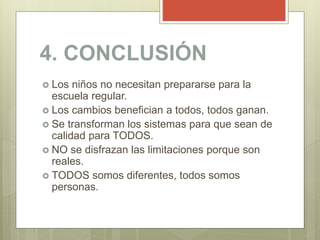 4. CONCLUSIÓN
 Los niños no necesitan prepararse para la
escuela regular.
 Los cambios benefician a todos, todos ganan.
 Se transforman los sistemas para que sean de
calidad para TODOS.
 NO se disfrazan las limitaciones porque son
reales.
 TODOS somos diferentes, todos somos
personas.
 