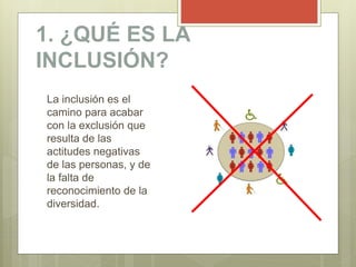 1. ¿QUÉ ES LA
INCLUSIÓN?
La inclusión es el
camino para acabar
con la exclusión que
resulta de las
actitudes negativas
de las personas, y de
la falta de
reconocimiento de la
diversidad.
 