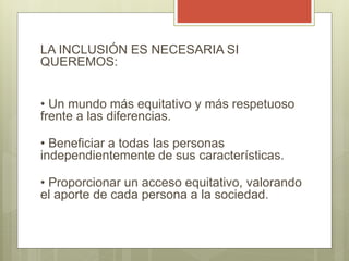 LA INCLUSIÓN ES NECESARIA SI
QUEREMOS:
• Un mundo más equitativo y más respetuoso
frente a las diferencias.
• Beneficiar a todas las personas
independientemente de sus características.
• Proporcionar un acceso equitativo, valorando
el aporte de cada persona a la sociedad.
 