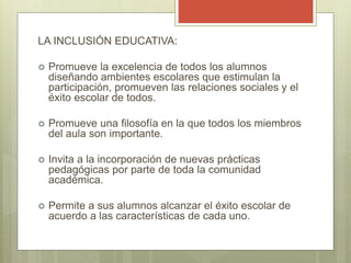 LA INCLUSIÓN EDUCATIVA:
 Promueve la excelencia de todos los alumnos
diseñando ambientes escolares que estimulan la
participación, promueven las relaciones sociales y el
éxito escolar de todos.
 Promueve una filosofía en la que todos los miembros
del aula son importante.
 Invita a la incorporación de nuevas prácticas
pedagógicas por parte de toda la comunidad
académica.
 Permite a sus alumnos alcanzar el éxito escolar de
acuerdo a las características de cada uno.
 