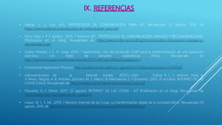 • Llamas, L. L. Luis. (s.f.). PROTOCOLOS DE COMUNICACION PARA IoT. Recuperado 27 agosto, 2019, de
https://www.luisllamas.es/protocolos-de-comunicacion-para-iot/
• Porro Sáez, I. P. S. Ignacio. (2019, 7 febrero). IoT : PROTOCOLOS DE COMUNICACION, ATAQUES Y RECOMENDACIONES
[Publicación en un blog]. Recuperado de https://www.incibe-cert.es/blog/iot-protocolos-comunicacion-ataques-y-
recomendaciones
• Castro Heredia, J. C. H. Jorge. (2014, 1 septiembre). Uso del protocolo CoAP para la implementación de una aplicación
domótica con redes de sensores inalámbricas [Tesis]. Recuperado de
http://repositorio.upct.es/bitstream/handle/10317/4163/pfc5908.pdf;sequence=1
• Constrained Application Protocol. http://profesores.elo.utfsm.cl/~agv/elo322/1s18/projects/reports/CoAP.pdf
• Latinoamericano de la Internet Society (ISOC), Liñán Colina, A. L. C. Antonio, Vives, A.
V. Alvaro, Bagula, A. B. Antoine, Zennaro, M. Z. Marco, & Pietrosemoli, E. P. Ermanno. (2015, 31 octubre). INTERNET DE LAS
COSAS [Libro]. Recuperado de http://wireless.ictp.it/Papers/InternetdelasCosas.pdf
• Fresneda, D. F. DAvid. (2017, 22 agosto). INTERNET DE LAS COSAS - IoT [Publicación en un blog]. Recuperado de
https://www.sothis.tech/internet-las-cosas-iot/
• Lopez, M. L. S. ML. (2019, 1 febrero). Internet de las Cosas. La transformación digital de la sociedad [libro]. Recuperado 26
agosto, 2019, de http://www.tecno-libro.es/ficheros/descargas/9788499647999.pdf
 