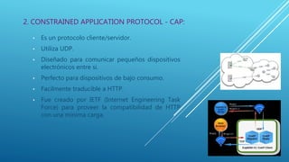 • Es un protocolo cliente/servidor.
• Utiliza UDP.
• Diseñado para comunicar pequeños dispositivos
electrónicos entre si.
• Perfecto para dispositivos de bajo consumo.
• Facilmente traducible a HTTP.
• Fue creado por IETF (Internet Engineering Task
Force) para proveer la compatibilidad de HTTP
con una mínima carga.
2. CONSTRAINED APPLICATION PROTOCOL - CAP:
 