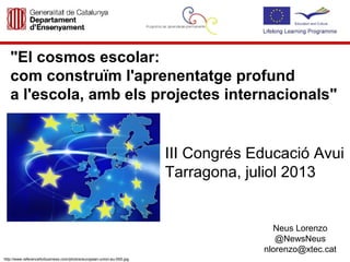 "El cosmos escolar:
com construïm l'aprenentatge profund
a l'escola, amb els projectes internacionals"
III Congrés Educació Avui
Tarragona, juliol 2013
Neus Lorenzo
@NewsNeus
nlorenzo@xtec.cat
http://www.referenceforbusiness.com/photos/european-union-eu-555.jpg
 