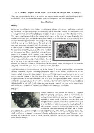 Task 1 Understand print-based media production techniques and technology
There are variousdifferent types of techniques and technology involvedwith print based media. Print
based media can be split into three different types, including hand, mechanical and digital.
Hand Printing
Etching
Etching is a form of handprintingthatis a form of intaglio printing. It is theprocess of takinga material
etc. andeither cutting or engraving it with anetching needle. Thenink is pressedintothe indentsusing
a heavy press which is mostlikely to be zinc or copper. It is then pressed against the desired material.
This makes a slightly raised ink on the material which makes up the picture or image. Originally, they
useda coppersheet butit hasbeenknowntobe donewith anetching card which canbe indentedwith
nomorethanasharppencil. There are a rangeof etching,
including hard ground techniques, the soft ground
approach, aquatintprojectsandreliefs. Thesedays, itcan
havemany uses. Itcanbeusedtoimprintmemory boards
for electronics or do things such as affix serial numbers
on computer chips. Other uses include cutting glass or
plasma. It is, however, more currently used to ensure
uniformity and precision, important for electronics and
other mechanical instruments. In fact, militaries depend
on it for large scale manufacturing of thing such as
firearms and other instruments. Itis commonly used for chemical resins, plasma printed circuit board
and glass. Furthermore, it can be used as semiconductor fabrication.
Some advantages include the fact that the actual process of etching is very simplistic and easy to
undergo. Therefore, very little knowledgeis neededin order todo this process. The mouldcan also be
reused multiple timesuntil it is worn down. However, with the processneeded to undergo can be very
time consuming making it therefore less time effective. Some methods within’ etching can be
dangerous since I can involve materials such as acid. Also, although the process is very simplistic, you
will needto be very creative skillsto beable to makethepicture or wordsandtherefore youneedbasic
skills to be able to pull it off. Finally, since you are engraving a plate, if you mess up the process, you
will need to get a new plate of metal and therefore there is little room for mistake.
Intaglio
Intaglio is a type of handprinting that consists of a range of
different printing techniques, which is very similar to
etching. In fact, etching is seen as a form of intaglio. It
includes an image being incised into a surface and then
filling the incision with ink. The surface is commonly copper
or zinc and a burin is commonly used as a cutting tool. The
ink is generally inserted by dappingthe plate with the ink to
fill the lines and then removing the excess ink. It is then
pressedontothe paper, revealing theprinted image. Originally, it hasmany uses, including‘banknotes,
stock certificates, newspapers, magazine’s, fabrics, wallpapers and sheet music.’ However, more
recently, it is now used for ‘paper or plastic currency, banknotes, passports and occasionally for high
value postage stamps.’
 