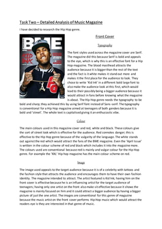 Task Two – Detailed Analysis of Music Magazine
I have decided to research the Hip Hop genre.
Front Cover
Typography
The font styles used across the magazine cover are Serif.
The magazine did this because Serif is bold and appeals
to the eye, which is why this is an effective font for a Hip
Hop magazine. The blood masthead attracts the
audience because it is bigger than the rest of the text
and the fact is it white makes it stand out more and
makes it the first place for the audience to look. They
chose to write ‘Kid Ink’ in a different bold large font to
also make the audience look at this first, which would
lead to their possibly being a bigger audience because it
would attract in fans before knowing what the magazine
is about. The Hip Hop genre needs the typography to be
bold and sharp; they achieved this by using Serif font instead of Sans-serif. The typography
is conventional for a Hip Hop magazine aimed at teenagers of both genders because it is
bold and ‘street’. The whole text is capitalised giving it an enthusiastic vibe.
Colour
The main colours used in this magazine cover and red, white and black. These colours give
the sort of street look which is effective for the audience. Red connotes danger; this is
effective to the Hip Hop genre because of the vulgarity of the language. The white stands
out against the red which would attract the fans of the BME magazine. Even the ‘April Issue’
is written in the colour scheme of red and black which includes it into the magazine more.
The colours used are conventional because red is mainly and vulgar colour for the Hip Hop
genre. For example the ‘XXL’ Hip hop magazine has the main colour scheme on red.
Image
The image used appeals to the target audience because it is of a celebrity with tattoos and
the fashion style that attracts the audience and encourages them to have their own fashion
identity. The magazine intended to attract. The artist featured is Kid Ink; having him on the
front cover is effective because he is an influencing artist for the target audience of
teenagers; having only one artist on the front also make sit effective because it shows the
magazine is mainly focused on him and it could attract a bigger audience by having a bigger
picture of just the one artist. The images are conventional for this genre of magazine
because the music artist on the front cover performs Hip Hop music which would attract the
readers eye is they are interested in that genre of music.
 