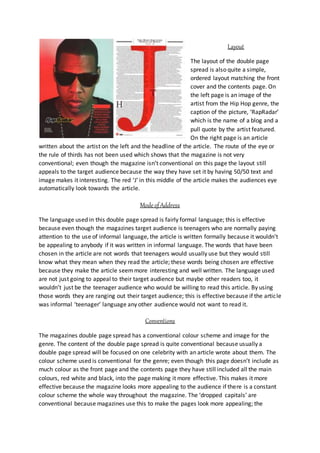 Layout
The layout of the double page
spread is also quite a simple,
ordered layout matching the front
cover and the contents page. On
the left page is an image of the
artist from the Hip Hop genre, the
caption of the picture, ‘RapRadar’
which is the name of a blog and a
pull quote by the artist featured.
On the right page is an article
written about the artist on the left and the headline of the article. The route of the eye or
the rule of thirds has not been used which shows that the magazine is not very
conventional; even though the magazine isn’t conventional on this page the layout still
appeals to the target audience because the way they have set it by having 50/50 text and
image makes it interesting. The red ‘J’ in this middle of the article makes the audiences eye
automatically look towards the article.
Mode ofAddress
The language used in this double page spread is fairly formal language; this is effective
because even though the magazines target audience is teenagers who are normally paying
attention to the use of informal language, the article is written formally because it wouldn’t
be appealing to anybody if it was written in informal language. The words that have been
chosen in the article are not words that teenagers would usually use but they would still
know what they mean when they read the article; these words being chosen are effective
because they make the article seemmore interesting and well written. The language used
are not just going to appeal to their target audience but maybe other readers too, it
wouldn’t just be the teenager audience who would be willing to read this article. By using
those words they are ranging out their target audience; this is effective because if the article
was informal ‘teenager’ language any other audience would not want to read it.
Conventions
The magazines double page spread has a conventional colour scheme and image for the
genre. The content of the double page spread is quite conventional because usually a
double page spread will be focused on one celebrity with an article wrote about them. The
colour scheme used is conventional for the genre; even though this page doesn’t include as
much colour as the front page and the contents page they have still included all the main
colours, red white and black, into the page making it more effective. This makes it more
effective because the magazine looks more appealing to the audience if there is a constant
colour scheme the whole way throughout the magazine. The ‘dropped capitals’ are
conventional because magazines use this to make the pages look more appealing; the
 