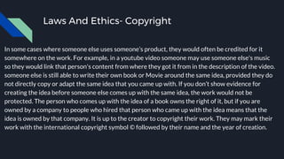 Laws And Ethics- Copyright
In some cases where someone else uses someone’s product, they would often be credited for it
somewhere on the work. For example, in a youtube video someone may use someone else's music
so they would link that person's content from where they got it from in the description of the video.
someone else is still able to write their own book or Movie around the same idea, provided they do
not directly copy or adapt the same idea that you came up with. If you don’t show evidence for
creating the idea before someone else comes up with the same idea, the work would not be
protected. The person who comes up with the idea of a book owns the right of it, but if you are
owned by a company to people who hired that person who came up with the idea means that the
idea is owned by that company. It is up to the creator to copyright their work. They may mark their
work with the international copyright symbol © followed by their name and the year of creation.
 