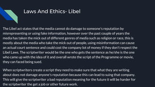 Laws And Ethics- Libel
The Libel act states that the media cannot do damage to someone's reputation by
misrepresenting or using fake information, however over the past couple of years the
media has taken the mick out of different genres of media such as religion or race, this is
mostly about the media who take the mick out of people, using misinformation can cause
an actual court sentence and could cost the company lot of money if they don't respect the
Libel Laws. The scriptwriter would be the one who gets the sentence as he/she is the one
who came up with the idea of it and overall wrote the script of the Programme or movie,
they can faced being sued.
When scriptwriters create a script they need to make sure that what they are writing
about does not damage anyone's reputation because this can lead to suing that company.
This will give the scriptwriter a bad reputation meaning for the future it will be harder for
the scriptwriter the get a job or other future work.
 