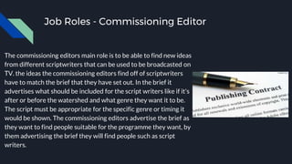 Job Roles - Commissioning Editor
The commissioning editors main role is to be able to find new ideas
from different scriptwriters that can be used to be broadcasted on
TV. the ideas the commissioning editors find off of scriptwriters
have to match the brief that they have set out. In the brief it
advertises what should be included for the script writers like if it's
after or before the watershed and what genre they want it to be.
The script must be appropriate for the specific genre or timing it
would be shown. The commissioning editors advertise the brief as
they want to find people suitable for the programme they want, by
them advertising the brief they will find people such as script
writers.
 