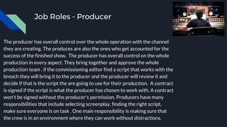 Job Roles - Producer
The producer has overall control over the whole operation with the channel
they are creating. The produces are also the ones who get accounted for the
success of the finished show. The producer has overall control on the whole
production in every aspect. They bring together and approve the whole
production team . if the commissioning editor find a script that works with the
breach they will bring it to the producer and the producer will review it and
decide if that is the script the are going to use for their production. A contract
is signed if the script is what the producer has chosen to work with. A contract
won't be signed without the producer's permission. Producers have many
responsibilities that include selecting screenplay, finding the right script,
make sure everyone is on task . One main responsibility is making sure that
the crew is in an environment where they can work without distractions.
 