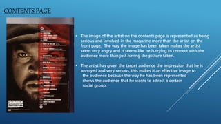 CONTENTS PAGE
• The image of the artist on the contents page is represented as being
serious and involved in the magazine more than the artist on the
front page. The way the image has been taken makes the artist
seem very angry and it seems like he is trying to connect with the
audience more than just having the picture taken.
• The artist has given the target audience the impression that he is
annoyed and very serious, this makes it an effective image to
the audience because the way he has been represented
shows the audience that he wants to attract a certain
social group.
 