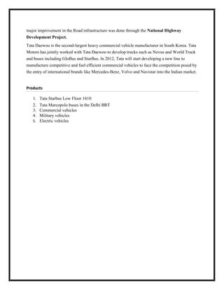 major improvement in the Road infrastructure was done through the National Highway
Development Project.
Tata Daewoo is the second-largest heavy commercial vehicle manufacturer in South Korea. Tata
Motors has jointly worked with Tata Daewoo to develop trucks such as Novus and World Truck
and buses including GloBus and StarBus. In 2012, Tata will start developing a new line to
manufacture competitive and fuel efficient commercial vehicles to face the competition posed by
the entry of international brands like Mercedes-Benz, Volvo and Navistar into the Indian market.

Products
1.
2.
3.
4.

Tata Starbus Low Floor 1610
Tata Marcopolo buses in the Delhi BRT
Commercial vehicles
Military vehicles
5. Electric vehicles

 