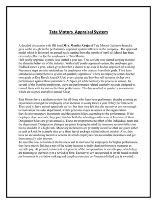 Tata Motors Appraisal System
A detailed discussion with HR head Mrs. Monika Ahuja of Tata Motors (lucknow branch),
gave us the insight in the performance appraisal system followed in the company. The appraisal
model which is followed on annual basis starting from the month of April till March has been
extremely effective for the employees of Tata Motors.
Half yearly appraisal system, was started a year ago. This activity was started keeping in mind
the dynamic behavior of the industry. With a half yearly appraisal system, the employee gets
feedback twice a year, which gives him/her a chance to re-look at his/her approach of working.
Necessary steps are also undertaken for employees who deviate from their goals. They have
introduced a comprehensive system of quarterly appraisals‟ where an employee selects his/her
own goals or Key Result Area (KRAs) every quarter and him/her self assesses his/her own
performance against these parameters. At Spice jet while formally the process is annual, for
several of the frontline employees, there are performance related quarterly payouts designed to
reward them with incentives for their performance. This has resulted in quarterly assessments
which are aligned overall to annual KRAs
Tata Motors have a midterm review for all those who have been performers, thereby creating an
expectation amongst the employees of an increase in salary twice a year if they perform well.
They used to have annual appraisals earlier, but then they felt that the incentives are not enough
to motivation the sales department, which generates major revenues or the organization.
they do give monetary increments and designation hikes, according to the performance. If the
employee deserves both, they give him/her both the advantages otherwise at least one of them.
Designation hikes are given annually. These are proportional to effort of the individual, team and
the department. Designation changes are given keeping in mind the immense responsibility one
has to shoulder in a high rank. Monetary increments are primarily incentives that are given either
in cash or kind for example they give them travel package within India or outside. Also, they
have an accumulating incentive scheme in which employees can accumulate incentives and get
them annually with interest.
To meet the new demands of the business and to motivate the employees for higher performance,
they have started linking a part of the salary increase to individual performance measures as
variable pay. At present, between 6 to 8 percent of the compensation is variable pay, which they
are planning to increase over a period of time. Executives are categorized in levels based on their
performances in a relative ranking and based on outcome performance-linked pay is awarded..

 