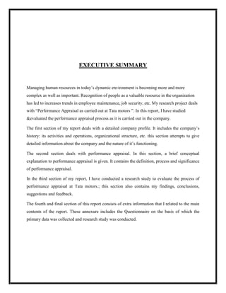 EXECUTIVE SUMMARY

Managing human resources in today‟s dynamic environment is becoming more and more
complex as well as important. Recognition of people as a valuable resource in the organization
has led to increases trends in employee maintenance, job security, etc. My research project deals
with “Performance Appraisal as carried out at Tata motors ”. In this report, I have studied
&evaluated the performance appraisal process as it is carried out in the company.
The first section of my report deals with a detailed company profile. It includes the company‟s
history: its activities and operations, organizational structure, etc. this section attempts to give
detailed information about the company and the nature of it‟s functioning.
The second section deals with performance appraisal. In this section, a brief conceptual
explanation to performance appraisal is given. It contains the definition, process and significance
of performance appraisal.
In the third section of my report, I have conducted a research study to evaluate the process of
performance appraisal at Tata motors.; this section also contains my findings, conclusions,
suggestions and feedback.
The fourth and final section of this report consists of extra information that I related to the main
contents of the report. These annexure includes the Questionnaire on the basis of which the
primary data was collected and research study was conducted.

 