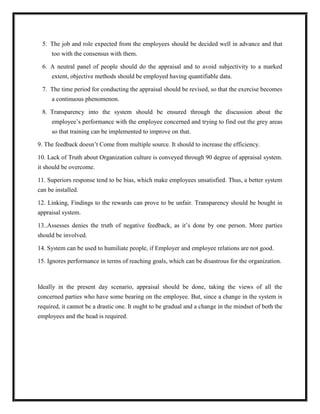 5. The job and role expected from the employees should be decided well in advance and that
too with the consensus with them.
6. A neutral panel of people should do the appraisal and to avoid subjectivity to a marked
extent, objective methods should be employed having quantifiable data.
7. The time period for conducting the appraisal should be revised, so that the exercise becomes
a continuous phenomenon.
8. Transparency into the system should be ensured through the discussion about the
employee‟s performance with the employee concerned and trying to find out the grey areas
so that training can be implemented to improve on that.
9. The feedback doesn‟t Come from multiple source. It should to increase the efficiency.
10. Lack of Truth about Organization culture is conveyed through 90 degree of appraisal system.
it should be overcome.
11. Superiors response tend to be bias, which make employees unsatisfied. Thus, a better system
can be installed.
12. Linking, Findings to the rewards can prove to be unfair. Transparency should be bought in
appraisal system.
13..Assesses denies the truth of negative feedback, as it‟s done by one person. More parties
should be involved.
14. System can be used to humiliate people, if Employer and employee relations are not good.
15. Ignores performance in terms of reaching goals, which can be disastrous for the organization.

Ideally in the present day scenario, appraisal should be done, taking the views of all the
concerned parties who have some bearing on the employee. But, since a change in the system is
required, it cannot be a drastic one. It ought to be gradual and a change in the mindset of both the
employees and the head is required.

 