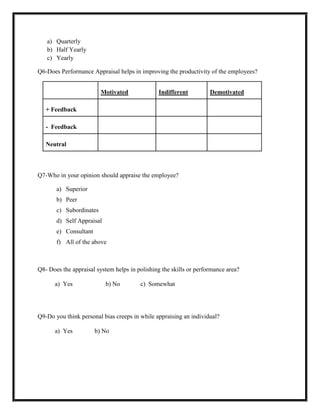 a) Quarterly
b) Half Yearly
c) Yearly
Q6-Does Performance Appraisal helps in improving the productivity of the employees?
Motivated

Indifferent

Demotivated

+ Feedback
- Feedback
Neutral

Q7-Who in your opinion should appraise the employee?
a) Superior
b) Peer
c) Subordinates
d) Self Appraisal
e) Consultant
f) All of the above

Q8- Does the appraisal system helps in polishing the skills or performance area?
a) Yes

b) No

c) Somewhat

Q9-Do you think personal bias creeps in while appraising an individual?
a) Yes

b) No

 