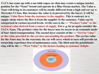 TATA has come up with a one lakh rupee car that may create a unique market
position for the “Nano” brand and operate in a Blue Ocean market. The Value a
Nano will bring to its customers will be totally different from a high end car say a
Mercedes S Class. But, because the value is as perceived by the buyer, it will be
unique. Value flows from the customer to the supplier. This is contrary to a
supply chain where the flow is from the supplier to the customer. Value can be
categorized in various layered levels. At the core is the ― “Product Value” or the
technical value derived from a source of supply. For e. g. let us again consider the
TATA Nano. The product value for the buyer may be access to an economic mode
of four wheel transportation. The second layer consists of the ― “Service Value”
or the value provided by the services surrounding the product. The service value
for the Nano may be the warranty the car will carry which in turn will provide an
ownership experience free of maintenance costs. The third and the penultimate
ring will be the ― “Wow Value” or the factors leading to customer delight.
 