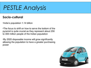 PESTLE Analysis
Socio-cultural
•India’s population 1.14 billion

•The focus to shift on how to serve the bottom of the
pyramid is quite crucial as they represent about 250
to 300 million people of the Indian population

•By 2020 disposable income will grow significantly
allowing the population to have a greater purchasing
power
 