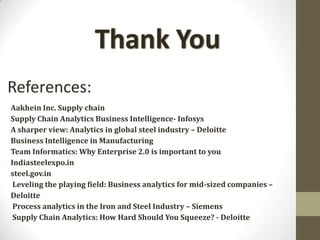 References:
Aakhein Inc. Supply chain
Supply Chain Analytics Business Intelligence- Infosys
A sharper view: Analytics in global steel industry – Deloitte
Business Intelligence in Manufacturing
Team Informatics: Why Enterprise 2.0 is important to you
Indiasteelexpo.in
steel.gov.in
 Leveling the playing field: Business analytics for mid-sized companies –
Deloitte
 Process analytics in the Iron and Steel Industry – Siemens
 Supply Chain Analytics: How Hard Should You Squeeze? - Deloitte
 